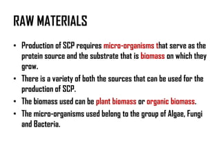 RAW MATERIALS
• Production of SCP requires micro-organisms that serve as the
  protein source and the substrate that is biomass on which they
  grow.
• There is a variety of both the sources that can be used for the
  production of SCP.
• The biomass used can be plant biomass or organic biomass.
• The micro-organisms used belong to the group of Algae, Fungi
  and Bacteria.
 