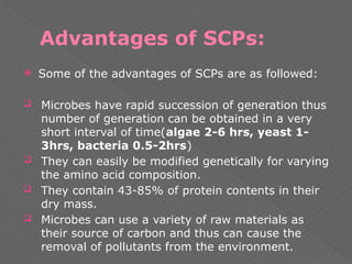 Advantages of SCPs:
 Some of the advantages of SCPs are as followed:
 Microbes have rapid succession of generation thus
number of generation can be obtained in a very
short interval of time(algae 2-6 hrs, yeast 1-
3hrs, bacteria 0.5-2hrs)
 They can easily be modified genetically for varying
the amino acid composition.
 They contain 43-85% of protein contents in their
dry mass.
 Microbes can use a variety of raw materials as
their source of carbon and thus can cause the
removal of pollutants from the environment.
 