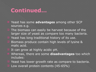 Continued…
 Yeast has some advantages among other SCP
sources e.g.
 The biomass can easily be harvest because of the
larger size of yeast as compare too many bacteria.
 Yeast has long traditional history of its use.
 Biomass produce contain high levels of lysine &
malic acid.
 It can grow at highly acidic pH.
 Whereas, there are some disadvantages too which
includes:
 Yeast has lower growth rate as compare to bacteria.
 Low overall protein contents (45-65%)
 