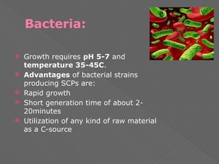 Bacteria:
 Growth requires pH 5-7 and
temperature 35-45C.
 Advantages of bacterial strains
producing SCPs are:
 Rapid growth
 Short generation time of about 2-
20minutes
 Utilization of any kind of raw material
as a C-source
 