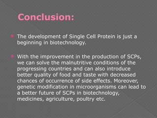 Conclusion:
 The development of Single Cell Protein is just a
beginning in biotechnology.
 With the improvement in the production of SCPs,
we can solve the malnutritive conditions of the
progressing countries and can also introduce
better quality of food and taste with decreased
chances of occurrence of side effects. Moreover,
genetic modification in microorganisms can lead to
a better future of SCPs in biotechnology,
medicines, agriculture, poultry etc.
 