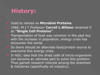 History:
 Used to named as Microbial Proteins.
 1966: M.I.T Professor Carroll L.Wilson renamed it
as “Single Cell Proteins”
 Transportation of food was common in the past but
with the increase in population, energy crisis has
encounter the world.
 So there should an alternate food/protein source to
overcome this energy crisis.
 In 60s’, idea that the dried cells of micro-organisms
can become an ultimate part to solve this problem.
Thus gained research interest among the scientists
& industries (specifically oil industry).
 