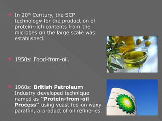  In 20th
Century, the SCP
technology for the production of
protein-rich contents from the
microbes on the large scale was
established.
 1950s: Food-from-oil.
 1960s: British Petroleum
Industry developed technique
named as “Protein-from-oil
Process” using yeast fed on waxy
paraffin, a product of oil refineries.
 