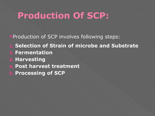 Production Of SCP:
Production of SCP involves following steps:
1. Selection of Strain of microbe and Substrate
2. Fermentation
3. Harvesting
4. Post harvest treatment
5. Processing of SCP
 
