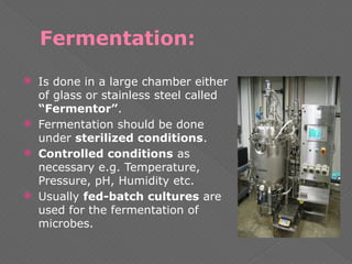 Fermentation:
 Is done in a large chamber either
of glass or stainless steel called
“Fermentor”.
 Fermentation should be done
under sterilized conditions.
 Controlled conditions as
necessary e.g. Temperature,
Pressure, pH, Humidity etc.
 Usually fed-batch cultures are
used for the fermentation of
microbes.
 