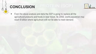 CONCLUSION
 From the above analysis and data the SCP is going to replace all the
agricultural products and foods in near future. By 2050, world population may
reach 9 billion where agriculture will not be able to meet demand.
 