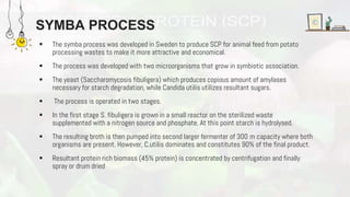 SYMBA PROCESS
 The symba process was developed in Sweden to produce SCP for animal feed from potato
processing wastes to make it more attractive and economical.
 The process was developed with two microorganisms that grow in symbiotic association.
 The yeast (Saccharomycosis fibuligera) which produces copious amount of amylases
necessary for starch degradation, while Candida utilis utilizes resultant sugars.
 The process is operated in two stages.
 In the first stage S. fibuligera is grown in a small reactor on the sterilized waste
supplemented with a nitrogen source and phosphate. At this point starch is hydrolysed.
 The resulting broth is then pumped into second larger fermenter of 300 m capacity where both
organisms are present. However, C.utilis dominates and constitutes 90% of the final product.
 Resultant protein rich biomass (45% protein) is concentrated by centrifugation and finally
spray or drum dried
 