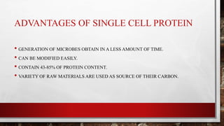 ADVANTAGES OF SINGLE CELL PROTEIN
• GENERATION OF MICROBES OBTAIN IN A LESS AMOUNT OF TIME.
• CAN BE MODIFIED EASILY.
• CONTAIN 43-85% OF PROTEIN CONTENT.
• VARIETY OF RAW MATERIALS ARE USED AS SOURCE OF THEIR CARBON.
 
