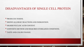 DISADVANTAGES OF SINGLE CELL PROTEIN
• PRODUCES TOXINS.
• SHOWS ALLERGIC REACTIONS AND INDIGESTION.
• HIGHER NUCLEIC ACID CONTENT.
• EXPENSIVE METHOD AND REQUIRES STERILIZED CONDITIONS.
• TASTE AND COLOR CHANGE.
 