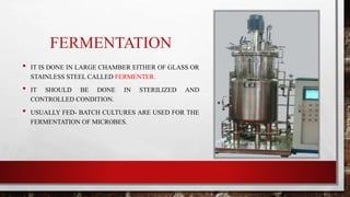 FERMENTATION
• IT IS DONE IN LARGE CHAMBER EITHER OF GLASS OR
STAINLESS STEEL CALLED FERMENTER.
• IT SHOULD BE DONE IN STERILIZED AND
CONTROLLED CONDITION.
• USUALLY FED- BATCH CULTURES ARE USED FOR THE
FERMENTATION OF MICROBES.
 