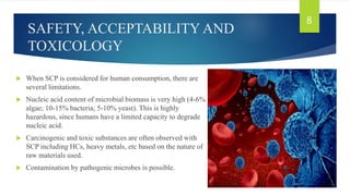 SAFETY, ACCEPTABILITY AND
TOXICOLOGY
 When SCP is considered for human consumption, there are
several limitations.
 Nucleic acid content of microbial biomass is very high (4-6%
algae; 10-15% bacteria; 5-10% yeast). This is highly
hazardous, since humans have a limited capacity to degrade
nucleic acid.
 Carcinogenic and toxic substances are often observed with
SCP including HCs, heavy metals, etc based on the nature of
raw materials used.
 Contamination by pathogenic microbes is possible.
8
 