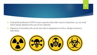  Food grade production of SCP is more expensive than other sources of proteins. e.g. soy meal,
which mainly depend on the cost of raw materials.
 Digestion of microbial cells can be slow due to indigestion as well as allergic reaction in
individuals.
9
 