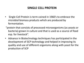 SINGLE CELL PROTEIN
• Single Cell Protein is term coined in 1960’s to embrace the
microbial biomass products which are produced by
fermentation.
“protein that consists of processed microorganisms (as yeasts or
bacteria) grown in culture and that is used as a source of food
esp. for livestock”.
• Advance in Biotechnology techniques has participated in the
development of SCP technology and helped in improving its
quality and use of different organisms along with yeast for the
production of SCP
 