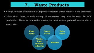 7. Waste Products
• A large number of reports of SCP production from waste material have been used
• Other than these, a wide variety of substrates may also be used for SCP
production. These include coffee wastes, coconut wastes, palm-oil wastes, citrus
waste, etc…
Plant
wastes
Wastes
from
chemical
industries
Starch
wastes
Molasses
Dairy
wastes
 