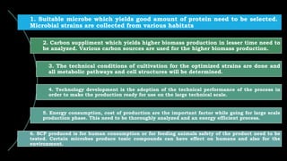 1. Suitable microbe which yields good amount of protein need to be selected.
Microbial strains are collected from various habitats
2. Carbon suppliment which yields higher biomass production in lesser time need to
be analyzed. Various carbon sources are used for the higher biomass production.
3. The technical conditions of cultivation for the optimized strains are done and
all metabolic pathways and cell structures will be determined.
4. Technology development is the adoption of the technical performance of the process in
order to make the production ready for use on the large technical scale.
5. Energy consumption, cost of production are the important factor while going for large scale
production phase. This need to be thoroughly analyzed and an energy efficient process.
6. SCP produced is for human consumption or for feeding animals safety of the product need to be
tested. Certain microbes produce toxic compounds can have effect on humans and also for the
environment.
 
