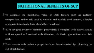 NUTRITIONAL BENEFITS OF SCP
 To estimate the nutritional value of SCP, factors such as nutrient
composition, amino acid profile, vitamin and nucleic acid content, allergies
and gastrointestinal effects should be considered.
 SCPs are good source of vitamins, particularly B-complex, with modest amino
acid composition furnished with thiamine, riboflavin, glutathione and folic
acid.
 Yeast strains with probiotic properties boost larval survival by colonizing the
gut of fish larvae.
 