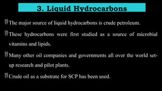 The major source of liquid hydrocarbons is crude petroleum.
These hydrocarbons were first studied as a source of microbial
vitamins and lipids.
Many other oil companies and governments all over the world set-
up research and pilot plants.
Crude oil as a substrate for SCP has been used.
3. Liquid Hydrocarbons
 