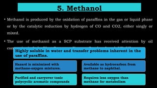 • Methanol is produced by the oxidation of paraffins in the gas or liquid phase
or by the catalytic reduction by hydrogen of CO and CO2, either singly or
mixed.
• The use of methanol as a SCP substrate has received attention by oil
companies in Italy, West Germany, Norway, Sweden, Israel, UK, US.
5. Methanol
Highly soluble in water and transfer problems inherent in the
use of paraffins.
Hazard is minimized with
methane-oxygen mixtures.
Purified and carryover toxic
polycyclic aromatic compounds
Available as hydrocarbon from
methane to naphthal.
Requires less oxygen than
methane for metabolism
 