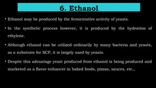 • Ethanol may be produced by the fermentative activity of yeasts.
• In the synthetic process however, it is produced by the hydration of
ethylene.
• Although ethanol can be utilized ordinarily by many bacteria and yeasts,
as a substrate for SCP, it is largely used by yeasts.
• Despite this advantage yeast produced from ethanol is being produced and
marketed as a flavor enhancer in baked foods, pizzas, sauces, etc.,
6. Ethanol
 