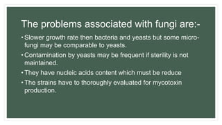 The problems associated with fungi are:-
• Slower growth rate then bacteria and yeasts but some micro-
fungi may be comparable to yeasts.
• Contamination by yeasts may be frequent if sterility is not
maintained.
• They have nucleic acids content which must be reduce
• The strains have to thoroughly evaluated for mycotoxin
production.
 