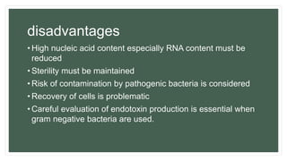 disadvantages
• High nucleic acid content especially RNA content must be
reduced
• Sterility must be maintained
• Risk of contamination by pathogenic bacteria is considered
• Recovery of cells is problematic
• Careful evaluation of endotoxin production is essential when
gram negative bacteria are used.
 