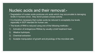Nucleic acids and their removal:-
• Degradation of nucleic acids produces uric acids which may accumulate to damaging
levels in humans since , they donot posses uricase activity .
• It is therefore necessary that nucleic acids be reduced to acceptably low levels
especially in SCP intended for human use .
• The levels of RNA is reduced using one of the following methods:-
1) Activation of endogenous RNAse by usually a brief treatment heat .
2) Alkaline hydrolysis
3) Chemical extraction
4) Suitable manipulation of growth and physiology of the microbial cells.
 