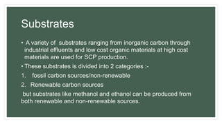 Substrates
• A variety of substrates ranging from inorganic carbon through
industrial effluents and low cost organic materials at high cost
materials are used for SCP production.
• These substrates is divided into 2 categories :-
1. fossil carbon sources/non-renewable
2. Renewable carbon sources
but substrates like methanol and ethanol can be produced from
both renewable and non-renewable sources.
 