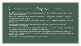 Nutritional and safety evaluation
• The SCP chemical composition must be characterises in terms of protein amino acids , nucleic
acids , lipids, vitamins etc.
• Analysis of substrate residues and toxic substances ex- heavy metal , mycotoxin , polycyclic
hydrocarbons etc must be done .
• Physical properties like density , particle size , texture , colour , storage etc properties should be
determined.
• Microbiological description ex- species , strain should be provided and information on
contamination be also given .
• The nutritional value should be evaluated on the target species and other species strain should
be provided and information on contamination be also given .
• The nutritional value should be evaluated on the target species and other species should be
included . The production oh human use will of necessity be evaluated over a long period using
a multi staged process.
• Possible toxic or carcinogenic compunds must be assayed
 