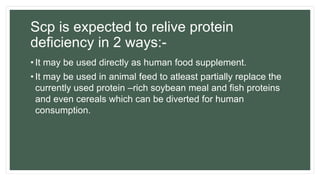 Scp is expected to relive protein
deficiency in 2 ways:-
• It may be used directly as human food supplement.
• It may be used in animal feed to atleast partially replace the
currently used protein –rich soybean meal and fish proteins
and even cereals which can be diverted for human
consumption.
 