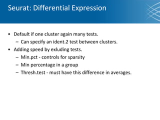 Seurat: Differential Expression
• Default if one cluster again many tests.
– Can specify an ident.2 test between clusters.
• Adding speed by exluding tests.
– Min.pct - controls for sparsity
– Min percentage in a group
– Thresh.test - must have this difference in averages.
 