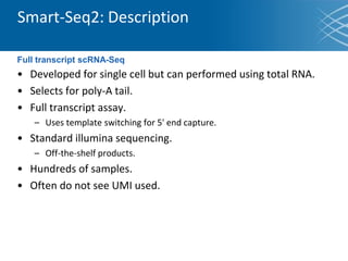 • Developed for single cell but can performed using total RNA.
• Selects for poly-A tail.
• Full transcript assay.
– Uses template switching for 5' end capture.
• Standard illumina sequencing.
– Off-the-shelf products.
• Hundreds of samples.
• Often do not see UMI used.
Smart-Seq2: Description
Full transcript scRNA-Seq
 