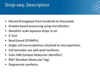 Drop-seq: Description
• Moved throughput from hundreds to thousands.
• Droplet-based processing using microfluidics
• Nanoliter scale aqueous drops in oil.
• 3' End
• Bead based (STAMPs).
• Single-cell transcriptomes attached to microparticles.
• Cell barcodes use split-pool synthesis.
• Uses UMI (Unique Molecular Identifier).
• RMT (Random Molecular Tag).
• Degenerate synthesis.
 