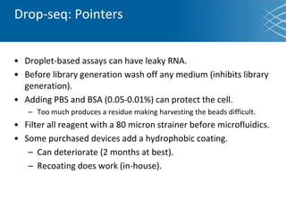 Drop-seq: Pointers
• Droplet-based assays can have leaky RNA.
• Before library generation wash off any medium (inhibits library
generation).
• Adding PBS and BSA (0.05-0.01%) can protect the cell.
– Too much produces a residue making harvesting the beads difficult.
• Filter all reagent with a 80 micron strainer before microfluidics.
• Some purchased devices add a hydrophobic coating.
– Can deteriorate (2 months at best).
– Recoating does work (in-house).
 