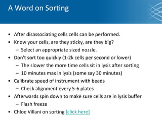 A Word on Sorting
• After disassociating cells cells can be performed.
• Know your cells, are they sticky, are they big?
– Select an appropriate sized nozzle.
• Don't sort too quickly (1-2k cells per second or lower)
– The slower the more time cells sit in lysis after sorting
– 10 minutes max in lysis (some say 30 minutes)
• Calibrate speed of instrument with beads
– Check alignment every 5-6 plates
• Afterwards spin down to make sure cells are in lysis buffer
– Flash freeze
• Chloe Villani on sorting [click here]
 