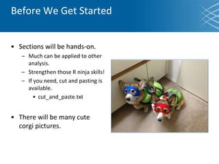 • Sections will be hands-on.
– Much can be applied to other
analysis.
– Strengthen those R ninja skills!
– If you need, cut and pasting is
available.
• cut_and_paste.txt
• There will be many cute
corgi pictures.
Before We Get Started
 