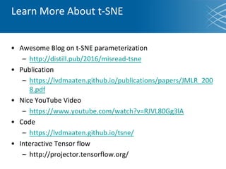 Learn More About t-SNE
• Awesome Blog on t-SNE parameterization
– http://distill.pub/2016/misread-tsne
• Publication
– https://lvdmaaten.github.io/publications/papers/JMLR_200
8.pdf
• Nice YouTube Video
– https://www.youtube.com/watch?v=RJVL80Gg3lA
• Code
– https://lvdmaaten.github.io/tsne/
• Interactive Tensor flow
– http://projector.tensorflow.org/
 