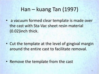 Han – kuang Tan (1997)
• a vacuum formed clear template is made over
the cast with Sta-Vac sheet resin material
(0.02)inch thick.
• Cut the template at the level of gingival margin
around the entire cast to facilitate removal.
• Remove the template from the cast
42
 