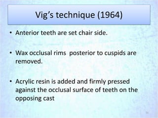 Vig’s technique (1964)
• Anterior teeth are set chair side.
• Wax occlusal rims posterior to cuspids are
removed.
• Acrylic resin is added and firmly pressed
against the occlusal surface of teeth on the
opposing cast
51
 