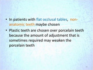• In patients with flat occlusal tables, non-
anatomic teeth maybe chosen
• Plastic teeth are chosen over porcelain teeth
because the amount of adjustment that is
sometimes required may weaken the
porcelain teeth
65
 