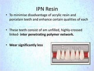 IPN Resin
• To minimise disadvantage of acrylic resin and
porcelain teeth and enhance certain qualities of each
• These teeth consist of am unfilled, highly-crossed
linked- inter penetrating polymer network.
• Wear significantly less
72
 