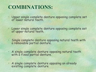 COMBINATIONS:
• Upper single complete denture opposing complete set
of lower natural teeth.
• Lower single complete denture opposing complete set
of upper natural teeth.
• Single complete denture opposing natural teeth with
a removable partial denture.
• A single complete denture opposing natural teeth
with a fixed partial denture.
• A single complete denture opposing an already
existing complete denture
 