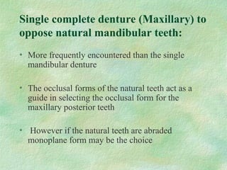Single complete denture (Maxillary) to
oppose natural mandibular teeth:
• More frequently encountered than the single
mandibular denture
• The occlusal forms of the natural teeth act as a
guide in selecting the occlusal form for the
maxillary posterior teeth
• However if the natural teeth are abraded
monoplane form may be the choice
 