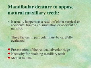 Mandibular denture to oppose
natural maxillary teeth:
• It usually happens as a result of either surgical or
accidental trauma i.e. irradiation or accident or
gunshot.
• Three factors in particular must be carefully
evaluated.
Preservation of the residual alveolar ridge
Necessity for retaining maxillary teeth
Mental trauma
 