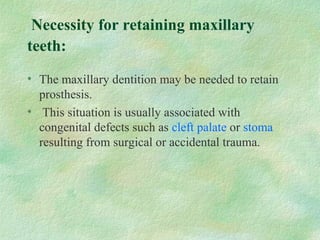 Necessity for retaining maxillary
teeth:
• The maxillary dentition may be needed to retain
prosthesis.
• This situation is usually associated with
congenital defects such as cleft palate or stoma
resulting from surgical or accidental trauma.
 