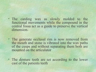 • The carding wax as slowly molded to the
functional movements while the compound in the
central fossa act as a guide to preserve the vertical
dimension.
• The generate occlusal rim is now removed from
the mouth and stone is vibrated into the wax paths
of the cusps and without separating them both are
mounted on the articulator
• The denture teeth are set according to the lower
cast of the patients teeth
 