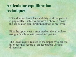 Articulator equilibration
technique:
• If the denture bases lack stability or if the patient
is physically unable to perform a chew in record
the articulator equilibration method is preferred
• First the upper cast is mounted on the articulator
using a face bow with an orbital pointer
• The lower cast is related to the upper by a centric
inter occlusal record at an acceptable vertical
dimension.
 