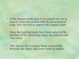 • If the denture teeth apex to be placed too far to
buccal when articulated with the lower buccal
cusp, they are rest to oppose the lingual cusps.
• Once the holding cusps have been selected the
inclines of the remaining cusps are reduced and
vice-versa
• This allows for a cusp to fossa relationship
between the upper and lower teeth in centric .
 