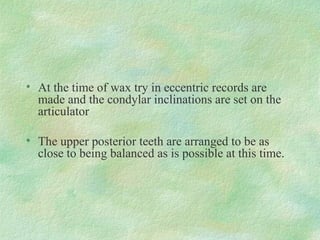 • At the time of wax try in eccentric records are
made and the condylar inclinations are set on the
articulator
• The upper posterior teeth are arranged to be as
close to being balanced as is possible at this time.
 