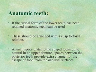 Anatomic teeth:
• If the cuspal form of the lower teeth has been
retained anatomic teeth can be used
• These should be arranged with a cusp to fossa
relation.
• A small space distal to the cuspid looks quite
natural in an upper denture, spaces between the
posterior teeth provide extra channel for the
escape of food from the occlusal surfaces
 