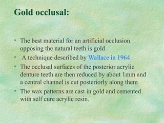 Gold occlusal:
• The best material for an artificial occlusion
opposing the natural teeth is gold
• A technique described by Wallace in 1964
• The occlusal surfaces of the posterior acrylic
denture teeth are then reduced by about 1mm and
a central channel is cut posteriorly along them
• The wax patterns are cast in gold and cemented
with self cure acrylic resin.
 